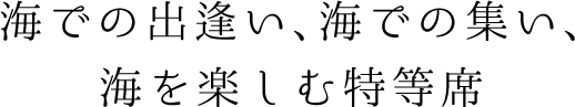 海での出逢い、海での集い、海を楽しむ特等席